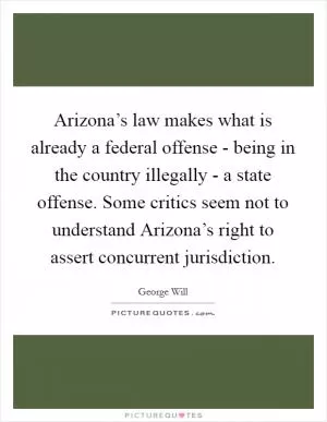 Arizona’s law makes what is already a federal offense - being in the country illegally - a state offense. Some critics seem not to understand Arizona’s right to assert concurrent jurisdiction Picture Quote #1