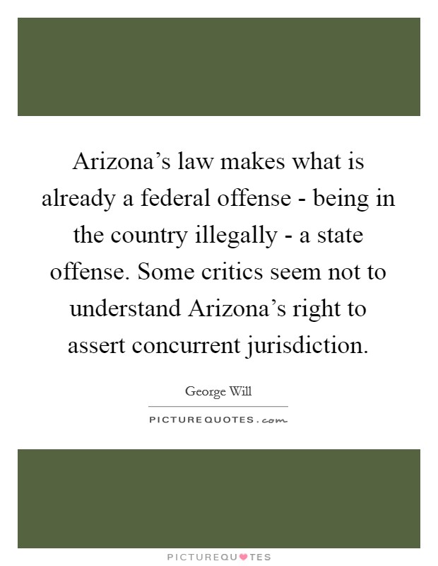 Arizona's law makes what is already a federal offense - being in the country illegally - a state offense. Some critics seem not to understand Arizona's right to assert concurrent jurisdiction Picture Quote #1