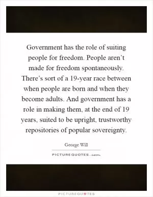 Government has the role of suiting people for freedom. People aren’t made for freedom spontaneously. There’s sort of a 19-year race between when people are born and when they become adults. And government has a role in making them, at the end of 19 years, suited to be upright, trustworthy repositories of popular sovereignty Picture Quote #1