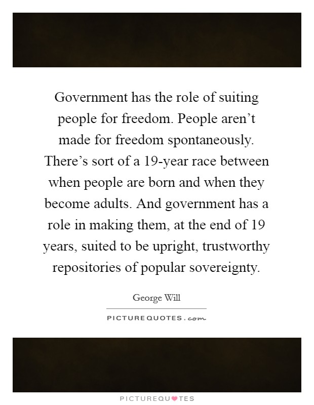 Government has the role of suiting people for freedom. People aren't made for freedom spontaneously. There's sort of a 19-year race between when people are born and when they become adults. And government has a role in making them, at the end of 19 years, suited to be upright, trustworthy repositories of popular sovereignty Picture Quote #1
