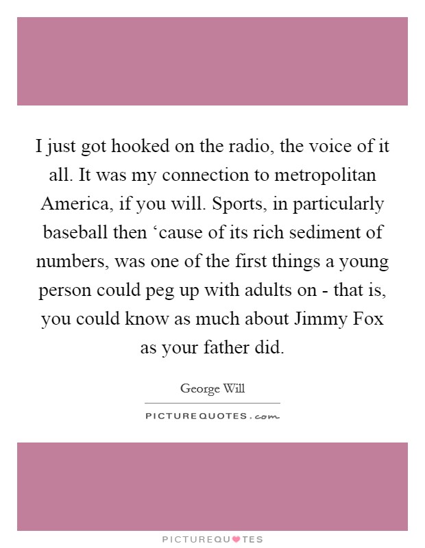 I just got hooked on the radio, the voice of it all. It was my connection to metropolitan America, if you will. Sports, in particularly baseball then ‘cause of its rich sediment of numbers, was one of the first things a young person could peg up with adults on - that is, you could know as much about Jimmy Fox as your father did Picture Quote #1
