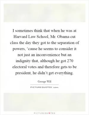 I sometimes think that when he was at Harvard Law School, Mr. Obama cut class the day they got to the separation of powers, ‘cause he seems to consider it not just an inconvenience but an indignity that, although he got 270 electoral votes and therefore gets to be president, he didn’t get everything Picture Quote #1