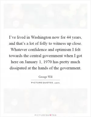 I’ve lived in Washington now for 44 years, and that’s a lot of folly to witness up close. Whatever confidence and optimism I felt towards the central government when I got here on January 1, 1970 has pretty much dissipated at the hands of the government Picture Quote #1