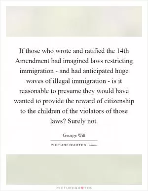 If those who wrote and ratified the 14th Amendment had imagined laws restricting immigration - and had anticipated huge waves of illegal immigration - is it reasonable to presume they would have wanted to provide the reward of citizenship to the children of the violators of those laws? Surely not Picture Quote #1