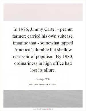 In 1976, Jimmy Carter - peanut farmer; carried his own suitcase, imagine that - somewhat tapped America’s durable but shallow reservoir of populism. By 1980, ordinariness in high office had lost its allure Picture Quote #1