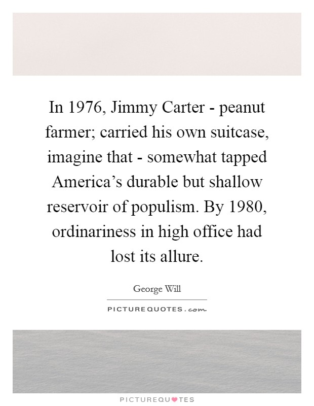 In 1976, Jimmy Carter - peanut farmer; carried his own suitcase, imagine that - somewhat tapped America's durable but shallow reservoir of populism. By 1980, ordinariness in high office had lost its allure Picture Quote #1