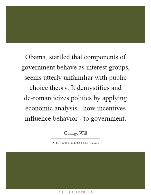Obama, startled that components of government behave as interest groups, seems utterly unfamiliar with public choice theory. It demystifies and de-romanticizes politics by applying economic analysis - how incentives influence behavior - to government Picture Quote #1