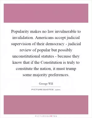 Popularity makes no law invulnerable to invalidation. Americans accept judicial supervision of their democracy - judicial review of popular but possibly unconstitutional statutes - because they know that if the Constitution is truly to constitute the nation, it must trump some majority preferences Picture Quote #1