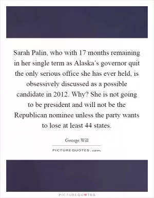 Sarah Palin, who with 17 months remaining in her single term as Alaska’s governor quit the only serious office she has ever held, is obsessively discussed as a possible candidate in 2012. Why? She is not going to be president and will not be the Republican nominee unless the party wants to lose at least 44 states Picture Quote #1