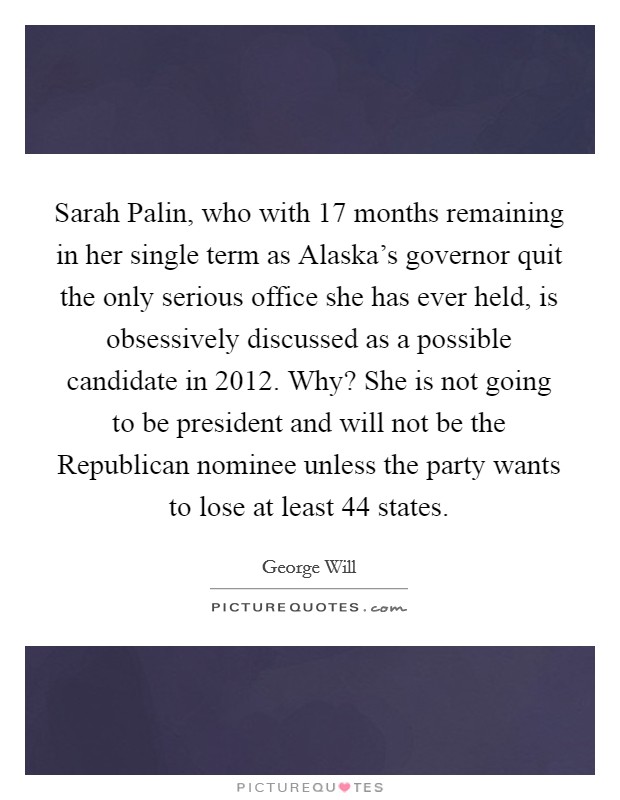 Sarah Palin, who with 17 months remaining in her single term as Alaska's governor quit the only serious office she has ever held, is obsessively discussed as a possible candidate in 2012. Why? She is not going to be president and will not be the Republican nominee unless the party wants to lose at least 44 states Picture Quote #1