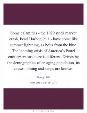 Some calamities - the 1929 stock market crash, Pearl Harbor, 9/11 - have come like summer lightning, as bolts from the blue. The looming crisis of America’s Ponzi entitlement structure is different. Driven by the demographics of an aging population, its causes, timing and scope are known Picture Quote #1
