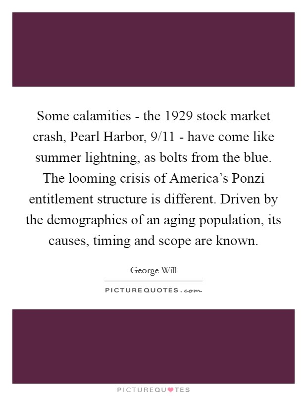 Some calamities - the 1929 stock market crash, Pearl Harbor, 9/11 - have come like summer lightning, as bolts from the blue. The looming crisis of America's Ponzi entitlement structure is different. Driven by the demographics of an aging population, its causes, timing and scope are known Picture Quote #1