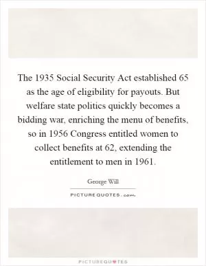 The 1935 Social Security Act established 65 as the age of eligibility for payouts. But welfare state politics quickly becomes a bidding war, enriching the menu of benefits, so in 1956 Congress entitled women to collect benefits at 62, extending the entitlement to men in 1961 Picture Quote #1