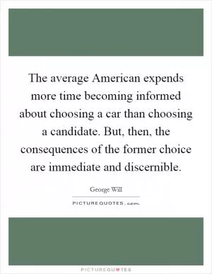 The average American expends more time becoming informed about choosing a car than choosing a candidate. But, then, the consequences of the former choice are immediate and discernible Picture Quote #1