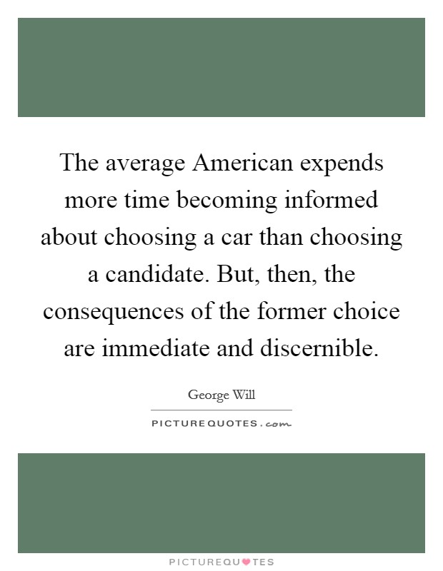 The average American expends more time becoming informed about choosing a car than choosing a candidate. But, then, the consequences of the former choice are immediate and discernible Picture Quote #1