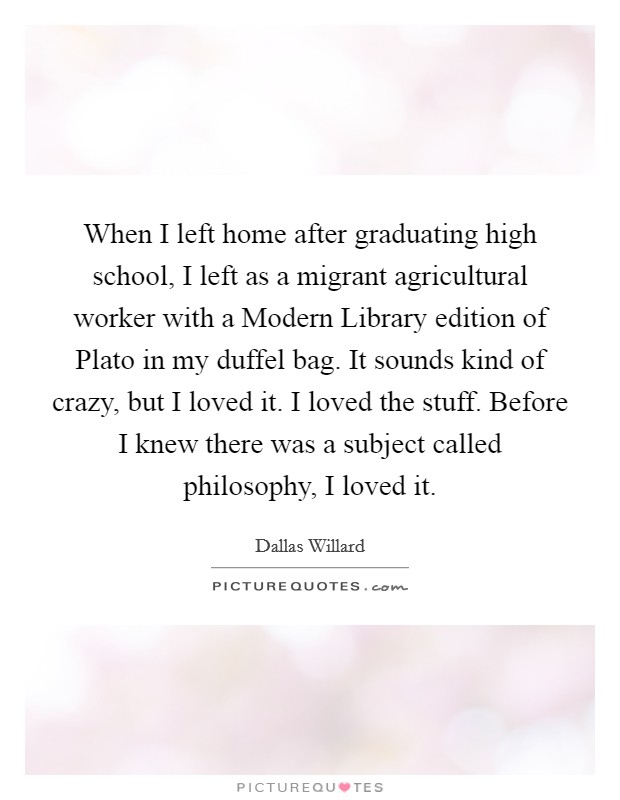 When I left home after graduating high school, I left as a migrant agricultural worker with a Modern Library edition of Plato in my duffel bag. It sounds kind of crazy, but I loved it. I loved the stuff. Before I knew there was a subject called philosophy, I loved it Picture Quote #1