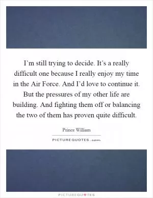 I’m still trying to decide. It’s a really difficult one because I really enjoy my time in the Air Force. And I’d love to continue it. But the pressures of my other life are building. And fighting them off or balancing the two of them has proven quite difficult Picture Quote #1
