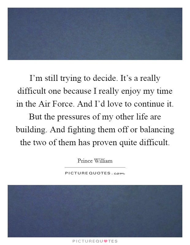 I'm still trying to decide. It's a really difficult one because I really enjoy my time in the Air Force. And I'd love to continue it. But the pressures of my other life are building. And fighting them off or balancing the two of them has proven quite difficult Picture Quote #1