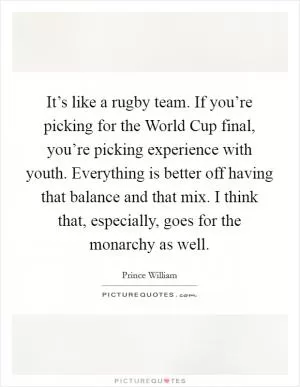 It’s like a rugby team. If you’re picking for the World Cup final, you’re picking experience with youth. Everything is better off having that balance and that mix. I think that, especially, goes for the monarchy as well Picture Quote #1