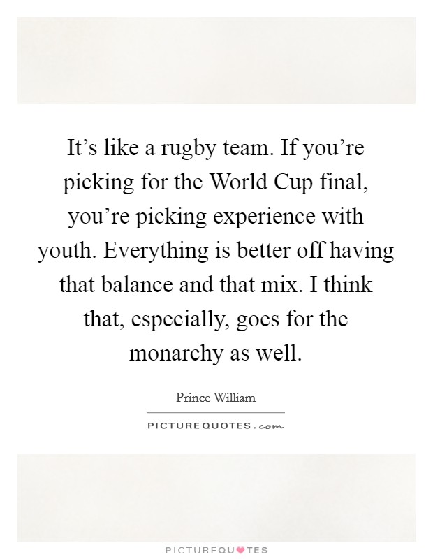 It's like a rugby team. If you're picking for the World Cup final, you're picking experience with youth. Everything is better off having that balance and that mix. I think that, especially, goes for the monarchy as well Picture Quote #1