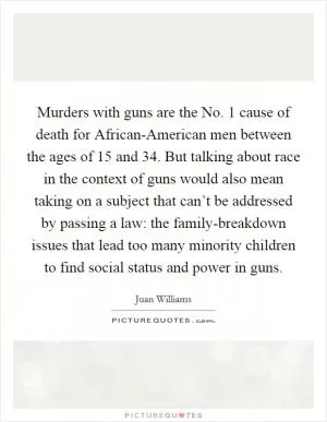 Murders with guns are the No. 1 cause of death for African-American men between the ages of 15 and 34. But talking about race in the context of guns would also mean taking on a subject that can’t be addressed by passing a law: the family-breakdown issues that lead too many minority children to find social status and power in guns Picture Quote #1