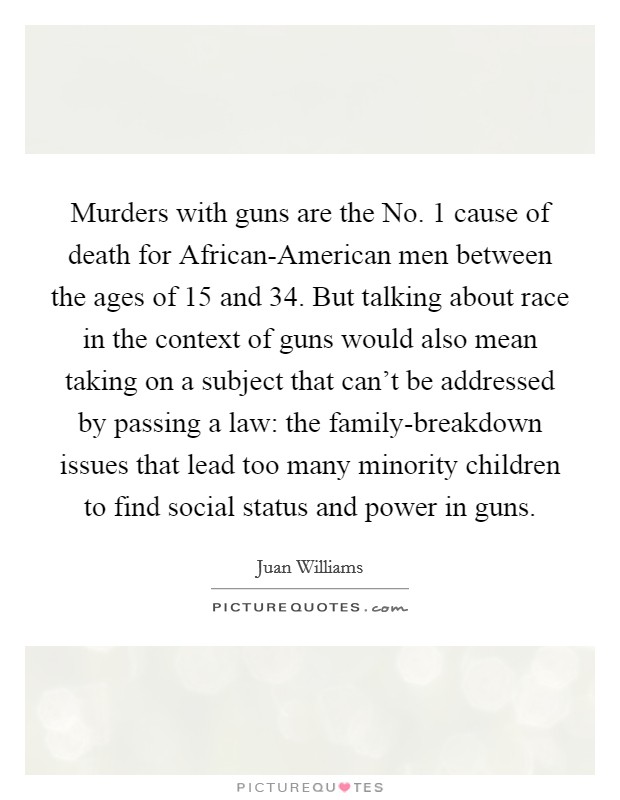 Murders with guns are the No. 1 cause of death for African-American men between the ages of 15 and 34. But talking about race in the context of guns would also mean taking on a subject that can't be addressed by passing a law: the family-breakdown issues that lead too many minority children to find social status and power in guns Picture Quote #1