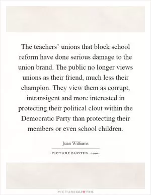 The teachers’ unions that block school reform have done serious damage to the union brand. The public no longer views unions as their friend, much less their champion. They view them as corrupt, intransigent and more interested in protecting their political clout within the Democratic Party than protecting their members or even school children Picture Quote #1