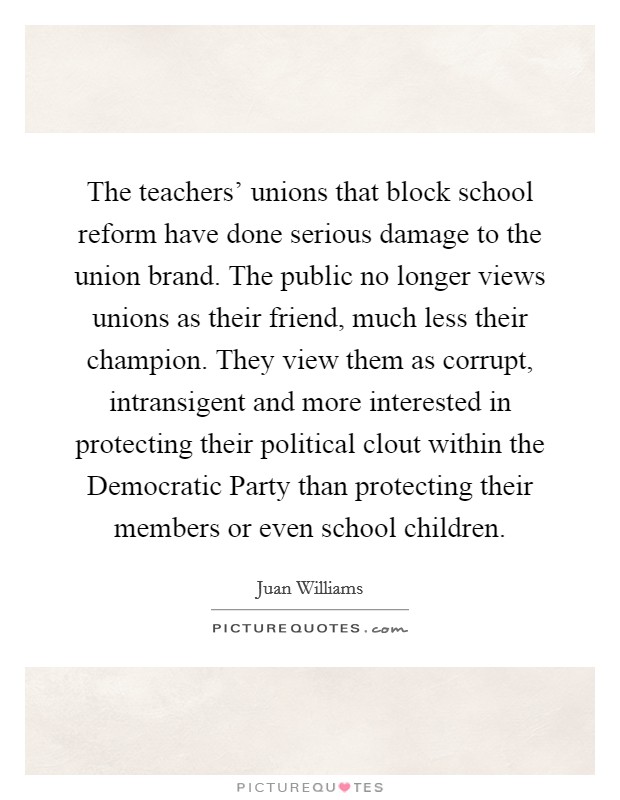 The teachers' unions that block school reform have done serious damage to the union brand. The public no longer views unions as their friend, much less their champion. They view them as corrupt, intransigent and more interested in protecting their political clout within the Democratic Party than protecting their members or even school children Picture Quote #1