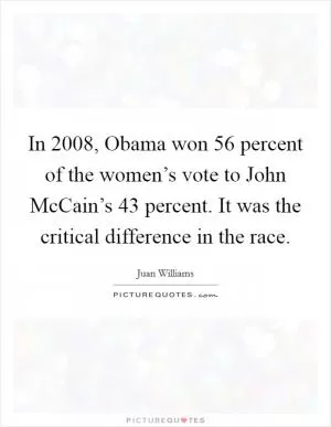 In 2008, Obama won 56 percent of the women’s vote to John McCain’s 43 percent. It was the critical difference in the race Picture Quote #1