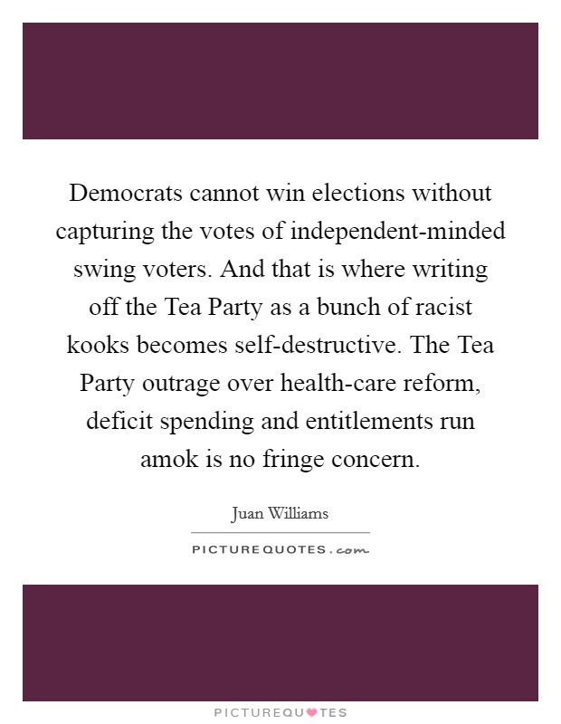 Democrats cannot win elections without capturing the votes of independent-minded swing voters. And that is where writing off the Tea Party as a bunch of racist kooks becomes self-destructive. The Tea Party outrage over health-care reform, deficit spending and entitlements run amok is no fringe concern Picture Quote #1