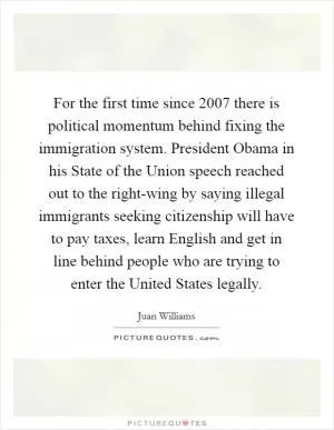 For the first time since 2007 there is political momentum behind fixing the immigration system. President Obama in his State of the Union speech reached out to the right-wing by saying illegal immigrants seeking citizenship will have to pay taxes, learn English and get in line behind people who are trying to enter the United States legally Picture Quote #1