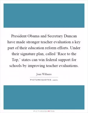 President Obama and Secretary Duncan have made stronger teacher evaluation a key part of their education reform efforts. Under their signature plan, called ‘Race to the Top,’ states can win federal support for schools by improving teacher evaluations Picture Quote #1
