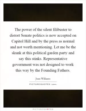 The power of the silent filibuster to distort Senate politics is now accepted on Capitol Hill and by the press as normal and not worth mentioning. Let me be the skunk at this political garden party and say this stinks. Representative government was not designed to work this way by the Founding Fathers Picture Quote #1