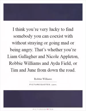 I think you’re very lucky to find somebody you can coexist with without straying or going mad or being angry. That’s whether you’re Liam Gallagher and Nicole Appleton, Robbie Williams and Ayda Field, or Tim and June from down the road Picture Quote #1