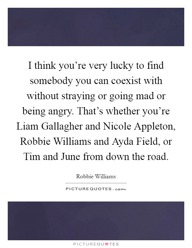 I think you're very lucky to find somebody you can coexist with without straying or going mad or being angry. That's whether you're Liam Gallagher and Nicole Appleton, Robbie Williams and Ayda Field, or Tim and June from down the road Picture Quote #1