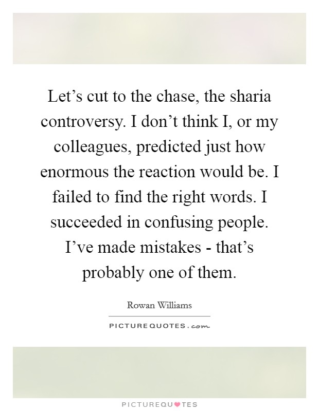 Let's cut to the chase, the sharia controversy. I don't think I, or my colleagues, predicted just how enormous the reaction would be. I failed to find the right words. I succeeded in confusing people. I've made mistakes - that's probably one of them Picture Quote #1