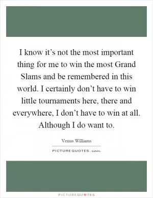 I know it’s not the most important thing for me to win the most Grand Slams and be remembered in this world. I certainly don’t have to win little tournaments here, there and everywhere, I don’t have to win at all. Although I do want to Picture Quote #1