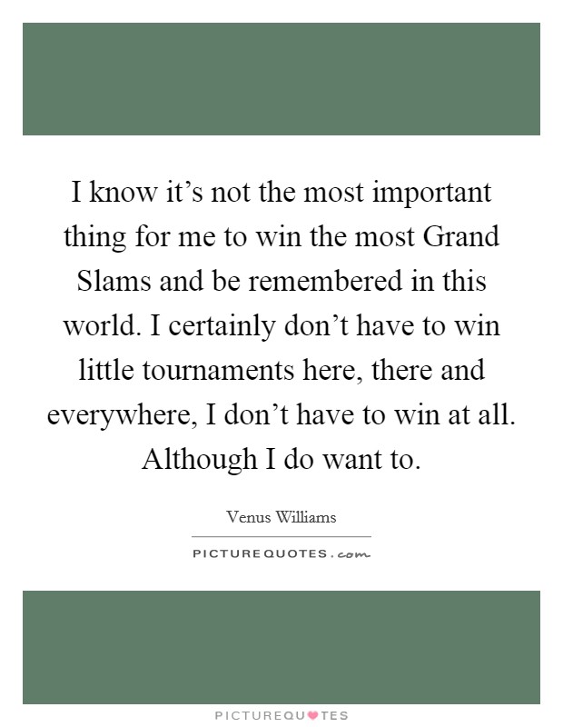 I know it's not the most important thing for me to win the most Grand Slams and be remembered in this world. I certainly don't have to win little tournaments here, there and everywhere, I don't have to win at all. Although I do want to Picture Quote #1