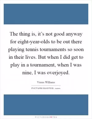 The thing is, it’s not good anyway for eight-year-olds to be out there playing tennis tournaments so soon in their lives. But when I did get to play in a tournament, when I was nine, I was overjoyed Picture Quote #1