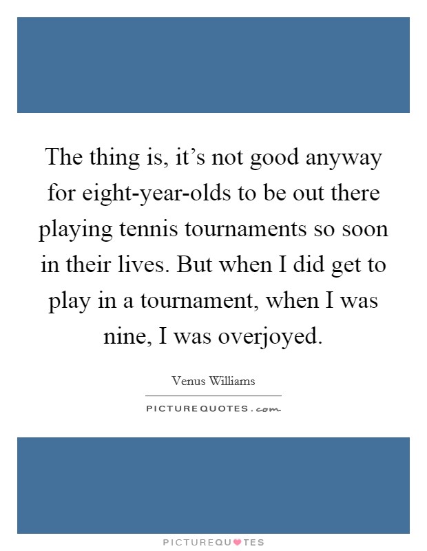 The thing is, it's not good anyway for eight-year-olds to be out there playing tennis tournaments so soon in their lives. But when I did get to play in a tournament, when I was nine, I was overjoyed Picture Quote #1