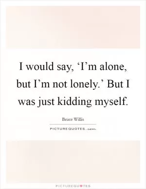 I would say, ‘I’m alone, but I’m not lonely.’ But I was just kidding myself Picture Quote #1