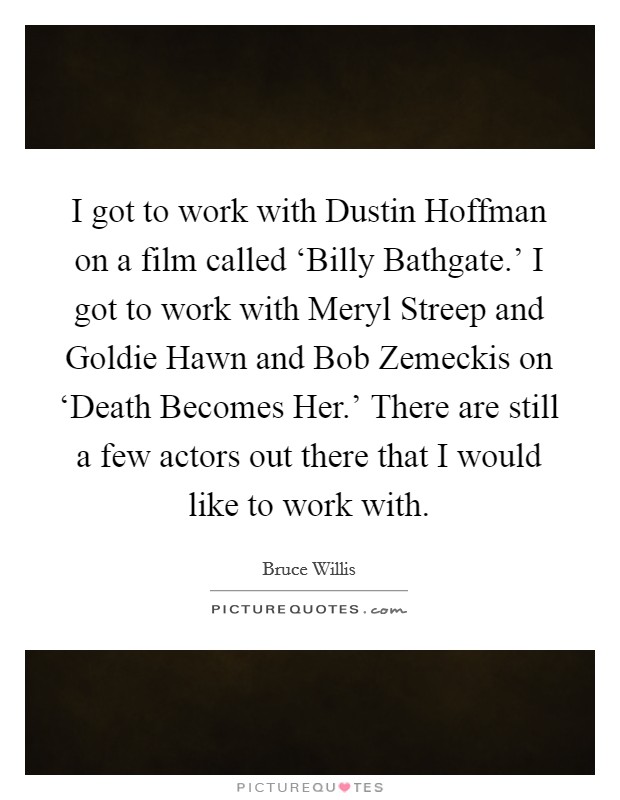 I got to work with Dustin Hoffman on a film called ‘Billy Bathgate.' I got to work with Meryl Streep and Goldie Hawn and Bob Zemeckis on ‘Death Becomes Her.' There are still a few actors out there that I would like to work with Picture Quote #1