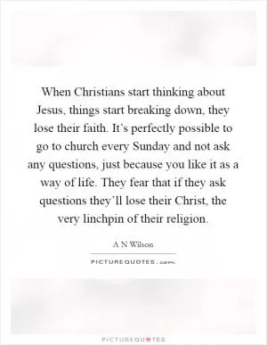 When Christians start thinking about Jesus, things start breaking down, they lose their faith. It’s perfectly possible to go to church every Sunday and not ask any questions, just because you like it as a way of life. They fear that if they ask questions they’ll lose their Christ, the very linchpin of their religion Picture Quote #1