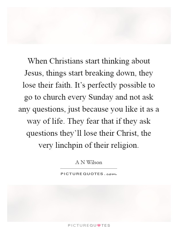 When Christians start thinking about Jesus, things start breaking down, they lose their faith. It's perfectly possible to go to church every Sunday and not ask any questions, just because you like it as a way of life. They fear that if they ask questions they'll lose their Christ, the very linchpin of their religion Picture Quote #1