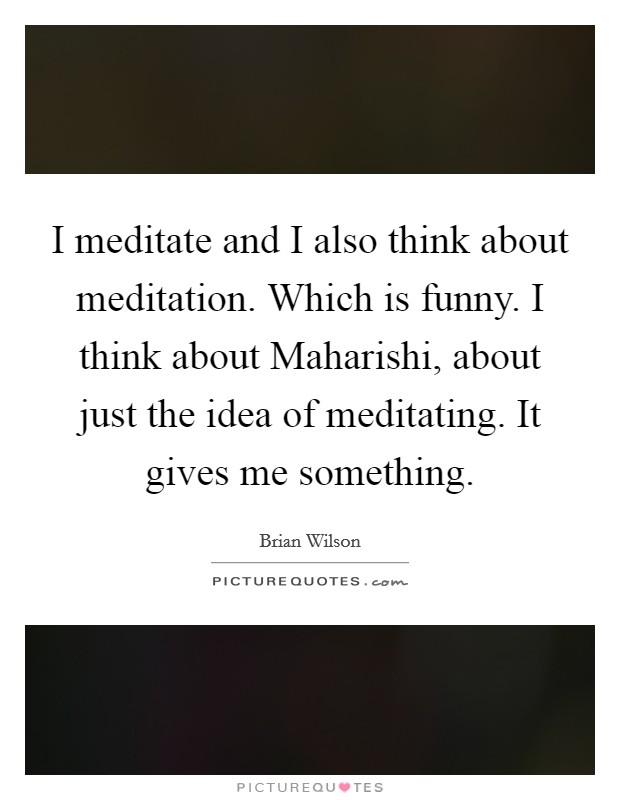 I meditate and I also think about meditation. Which is funny. I think about Maharishi, about just the idea of meditating. It gives me something Picture Quote #1
