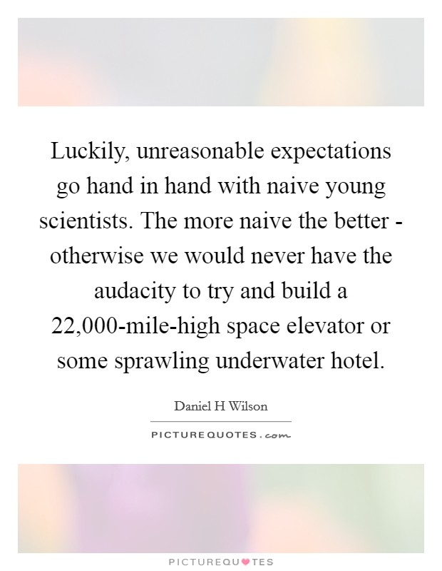 Luckily, unreasonable expectations go hand in hand with naive young scientists. The more naive the better - otherwise we would never have the audacity to try and build a 22,000-mile-high space elevator or some sprawling underwater hotel Picture Quote #1