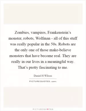 Zombies, vampires, Frankenstein’s monster, robots, Wolfman - all of this stuff was really popular in the  50s. Robots are the only one of those make-believe monsters that have become real. They are really in our lives in a meaningful way. That’s pretty fascinating to me Picture Quote #1
