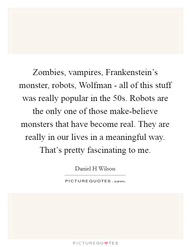 Zombies, vampires, Frankenstein's monster, robots, Wolfman - all of this stuff was really popular in the  50s. Robots are the only one of those make-believe monsters that have become real. They are really in our lives in a meaningful way. That's pretty fascinating to me Picture Quote #1