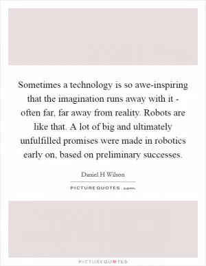 Sometimes a technology is so awe-inspiring that the imagination runs away with it - often far, far away from reality. Robots are like that. A lot of big and ultimately unfulfilled promises were made in robotics early on, based on preliminary successes Picture Quote #1