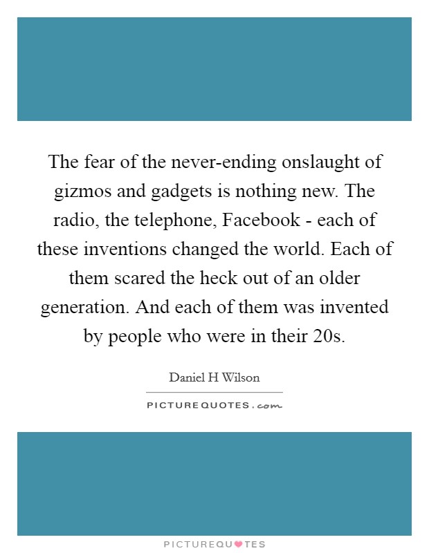 The fear of the never-ending onslaught of gizmos and gadgets is nothing new. The radio, the telephone, Facebook - each of these inventions changed the world. Each of them scared the heck out of an older generation. And each of them was invented by people who were in their 20s Picture Quote #1